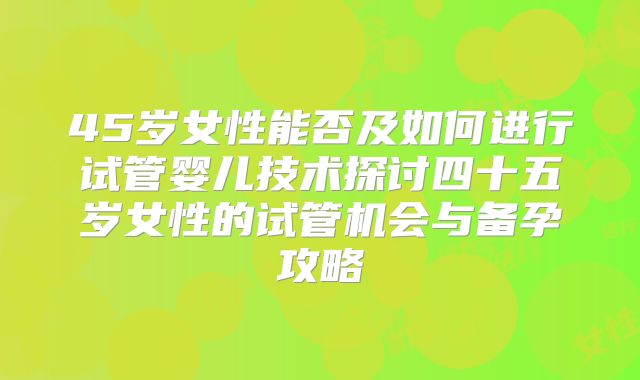 45岁女性能否及如何进行试管婴儿技术探讨四十五岁女性的试管机会与备孕攻略