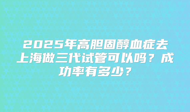 2025年高胆固醇血症去上海做三代试管可以吗?成功率有多少?