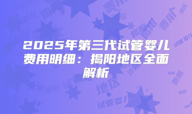 2025年第三代试管婴儿费用明细:揭阳地区全面解析