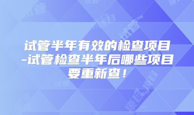试管半年有效的检查项目-试管检查半年后哪些项目要重新查！