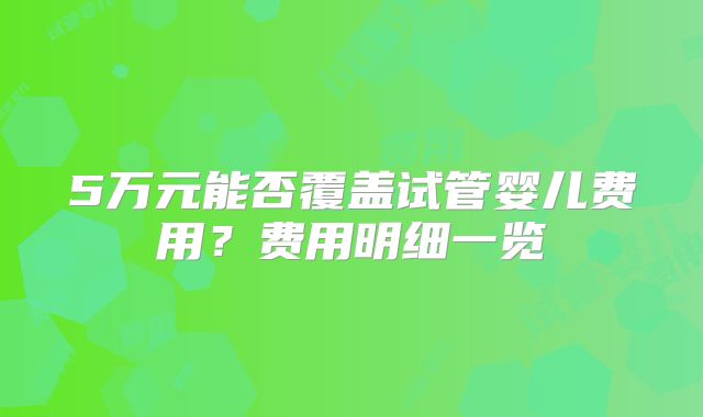5万元能否覆盖试管婴儿费用？费用明细一览