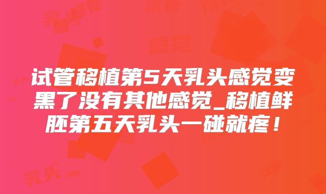 试管移植第5天乳头感觉变黑了没有其他感觉_移植鲜胚第五天乳头一碰就疼！