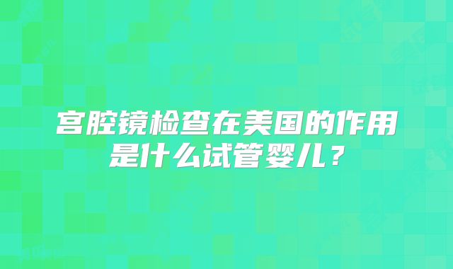 宫腔镜检查在美国的作用是什么试管婴儿？