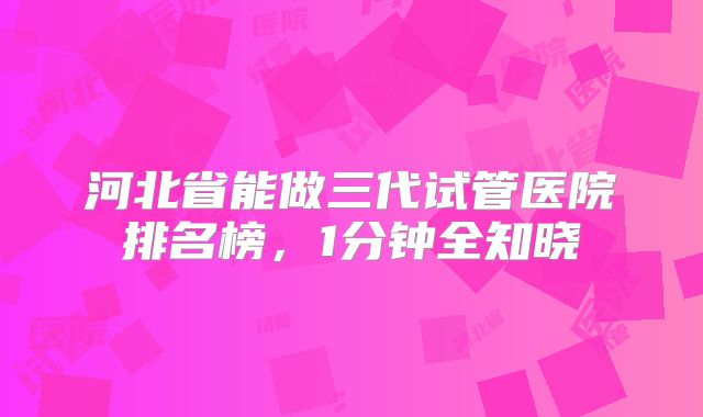 河北省能做三代试管医院排名榜，1分钟全知晓