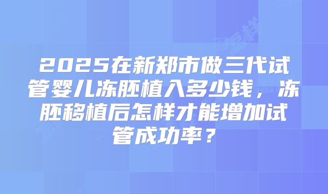 2025在新郑市做三代试管婴儿冻胚植入多少钱，冻胚移植后怎样才能增加试管成功率？