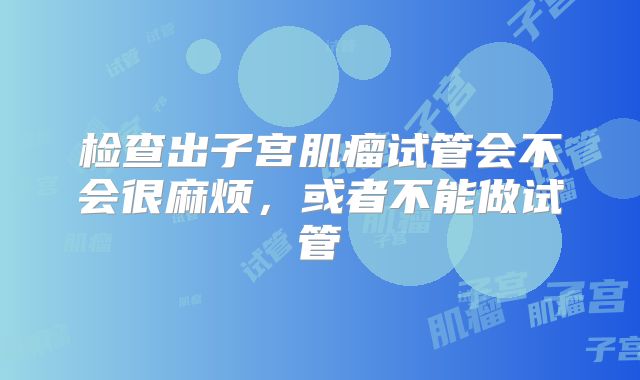 检查出子宫肌瘤试管会不会很麻烦，或者不能做试管