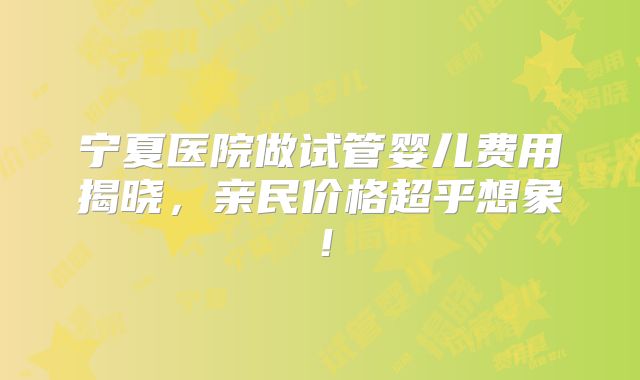 宁夏医院做试管婴儿费用揭晓，亲民价格超乎想象！