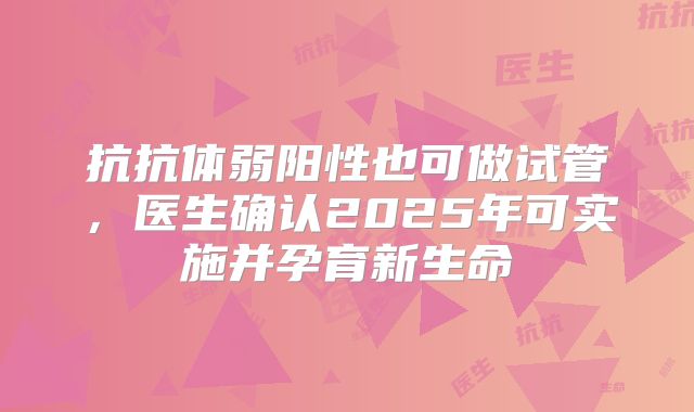 抗抗体弱阳性也可做试管,医生确认2025年可实施并孕育新生命