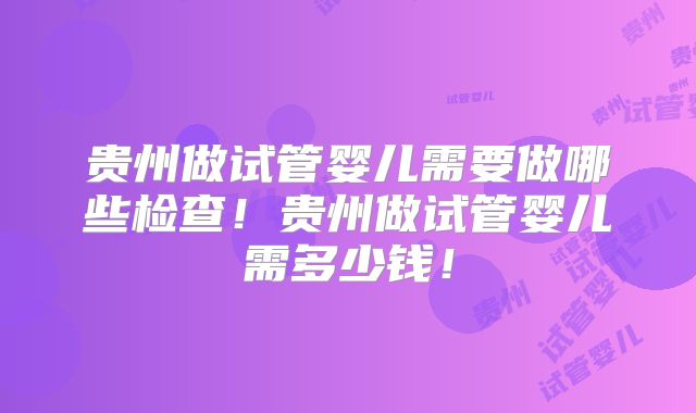 贵州做试管婴儿需要做哪些检查!贵州做试管婴儿需多少钱!