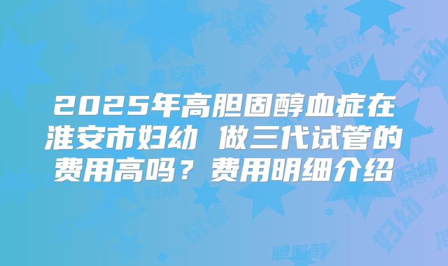 2025年高胆固醇血症在淮安市妇幼 做三代试管的费用高吗？费用明细介绍