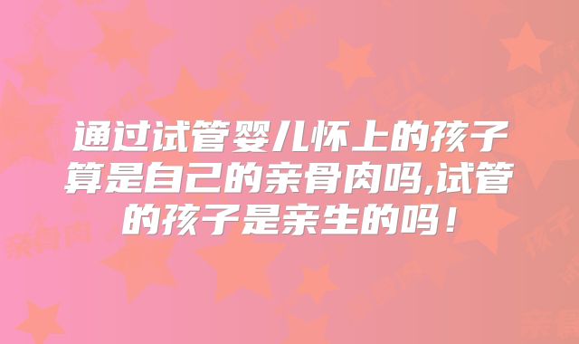 通过试管婴儿怀上的孩子算是自己的亲骨肉吗,试管的孩子是亲生的吗！
