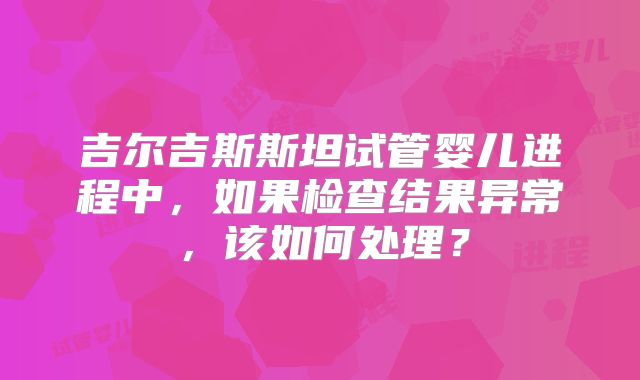 吉尔吉斯斯坦试管婴儿进程中，如果检查结果异常，该如何处理？