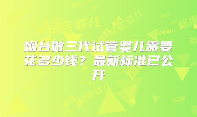 烟台做三代试管婴儿需要花多少钱？最新标准已公开