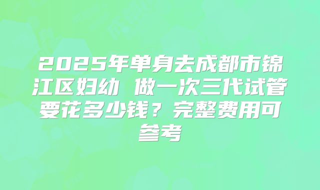 2025年单身去成都市锦江区妇幼 做一次三代试管要花多少钱？完整费用可参考
