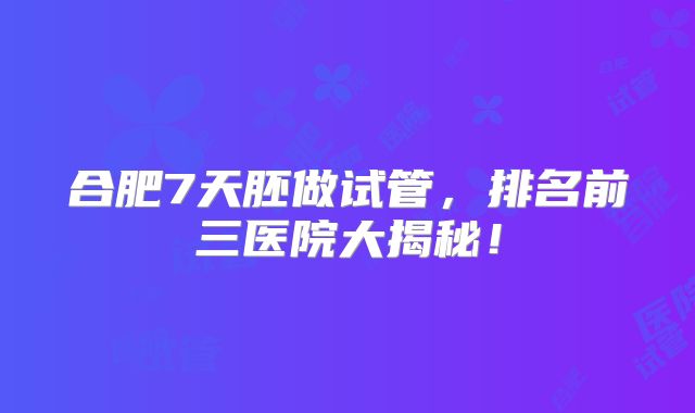 合肥7天胚做试管，排名前三医院大揭秘！