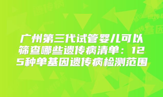 广州第三代试管婴儿可以筛查哪些遗传病清单：125种单基因遗传病检测范围