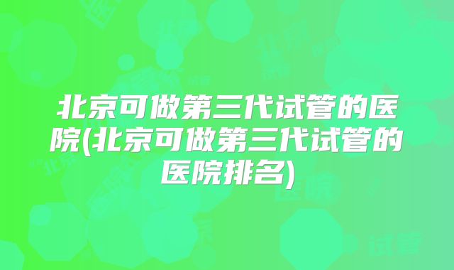 北京可做第三代试管的医院(北京可做第三代试管的医院排名)