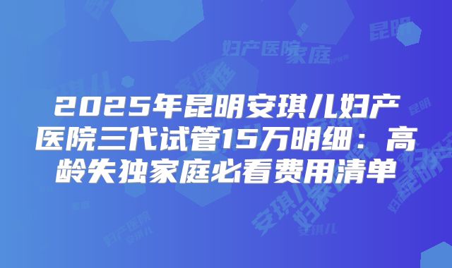 2025年昆明安琪儿妇产医院三代试管15万明细:高龄失独家庭必看费用清单