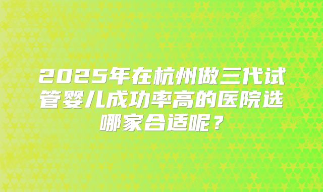 2025年在杭州做三代试管婴儿成功率高的医院选哪家合适呢？