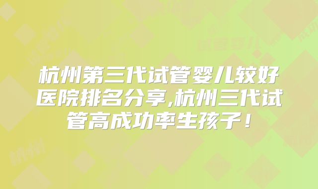 杭州第三代试管婴儿较好医院排名分享,杭州三代试管高成功率生孩子！