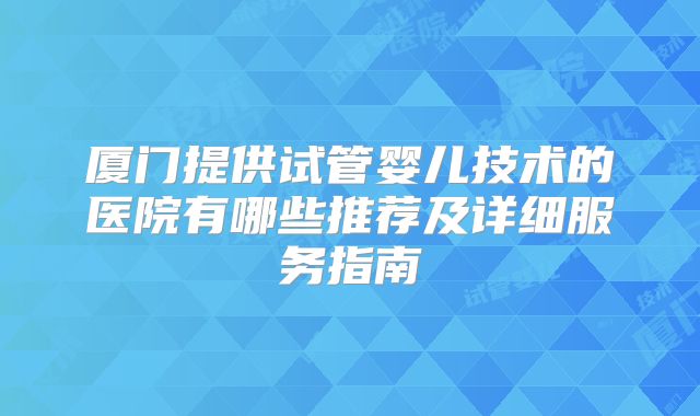 厦门提供试管婴儿技术的医院有哪些推荐及详细服务指南