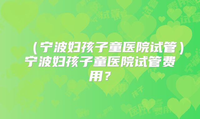 （宁波妇孩子童医院试管）宁波妇孩子童医院试管费用？