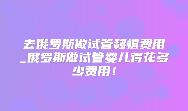 去俄罗斯做试管移植费用_俄罗斯做试管婴儿得花多少费用！