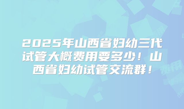 2025年山西省妇幼三代试管大概费用要多少！山西省妇幼试管交流群！
