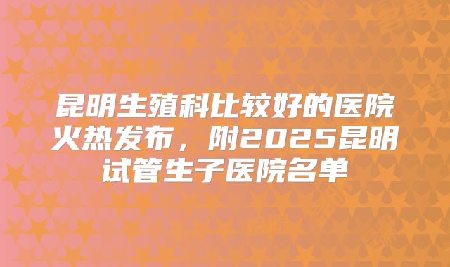 昆明生殖科比较好的医院火热发布，附2025昆明试管生子医院名单