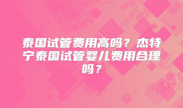 泰国试管费用高吗？杰特宁泰国试管婴儿费用合理吗？