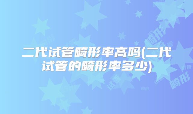 二代试管畸形率高吗(二代试管的畸形率多少)