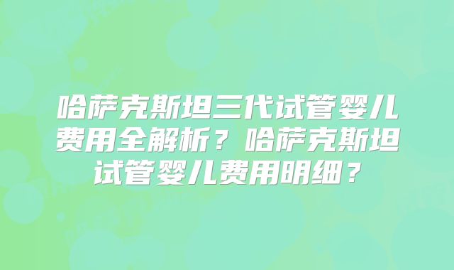 哈萨克斯坦三代试管婴儿费用全解析？哈萨克斯坦试管婴儿费用明细？