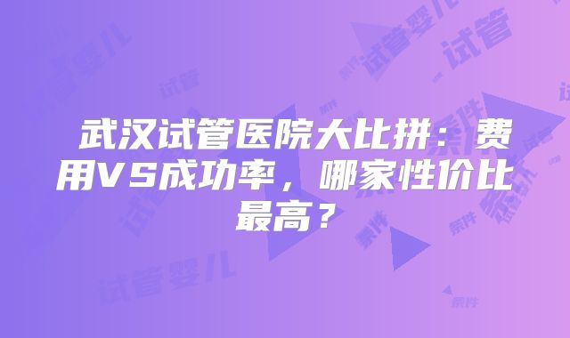 ‌武汉试管医院大比拼：费用VS成功率，哪家性价比最高？