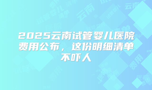 2025云南试管婴儿医院费用公布,这份明细清单不吓人