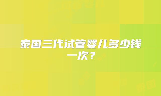 泰国三代试管婴儿多少钱一次？