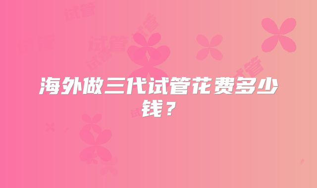 海外做三代试管花费多少钱？