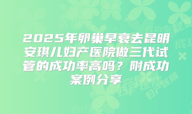 2025年卵巢早衰去昆明安琪儿妇产医院做三代试管的成功率高吗？附成功案例分享