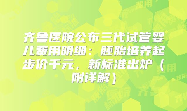 齐鲁医院公布三代试管婴儿费用明细：胚胎培养起步价千元，新标准出炉（附详解）