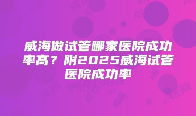 威海做试管哪家医院成功率高?附2025威海试管医院成功率