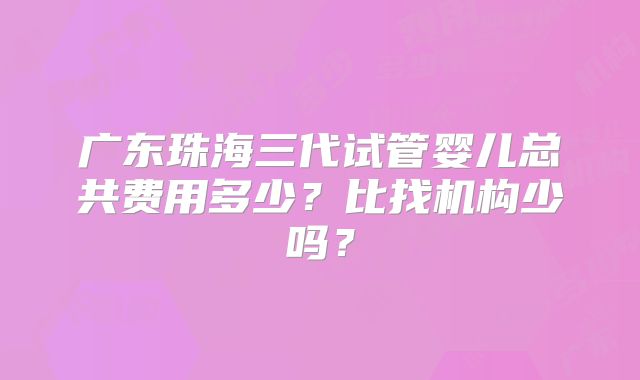 广东珠海三代试管婴儿总共费用多少？比找机构少吗？