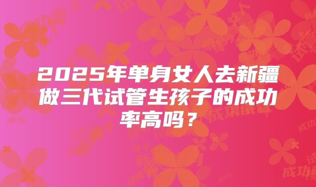 2025年单身女人去新疆做三代试管生孩子的成功率高吗?