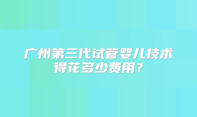 广州第三代试管婴儿技术得花多少费用？