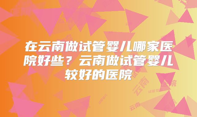 在云南做试管婴儿哪家医院好些？云南做试管婴儿较好的医院