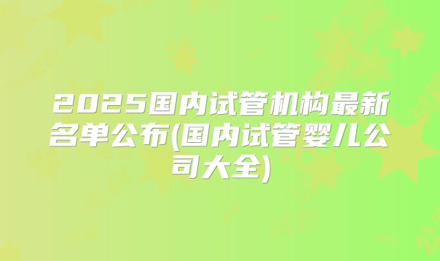 2025国内试管机构最新名单公布(国内试管婴儿公司大全)