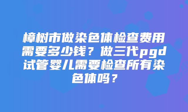 樟树市做染色体检查费用需要多少钱？做三代pgd试管婴儿需要检查所有染色体吗？