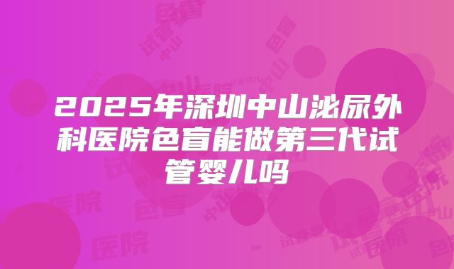 2025年深圳中山泌尿外科医院色盲能做第三代试管婴儿吗