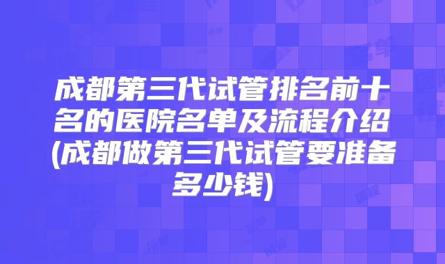 成都第三代试管排名前十名的医院名单及流程介绍(成都做第三代试管要准备多少钱)