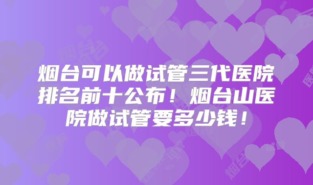 烟台可以做试管三代医院排名前十公布！烟台山医院做试管要多少钱！