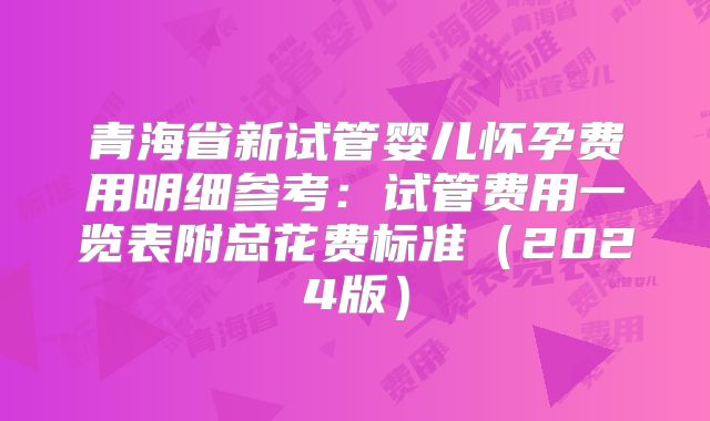 青海省新试管婴儿怀孕费用明细参考：试管费用一览表附总花费标准（2024版）
