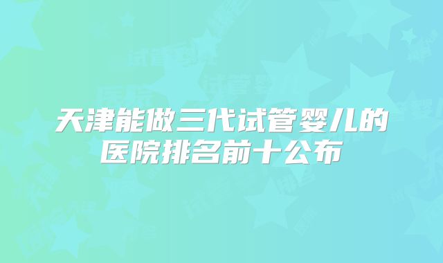 天津能做三代试管婴儿的医院排名前十公布